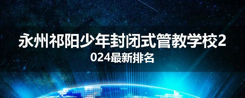 永州祁阳少年封闭式管教学校2024最新排名