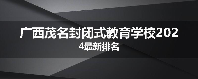 广西茂名封闭式教育学校2024最新排名
