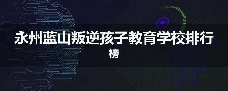 永州蓝山叛逆孩子教育学校排行榜