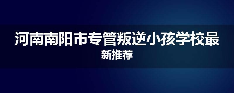 河南南阳市专管叛逆小孩学校最新推荐