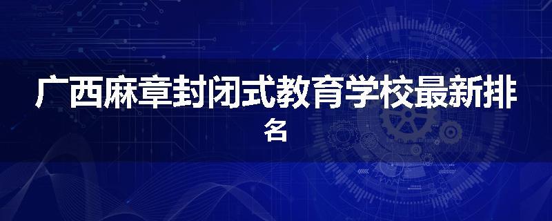 广西麻章封闭式教育学校最新排名