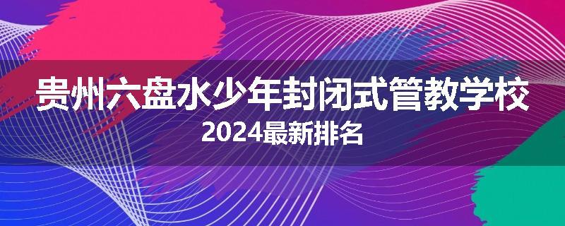 贵州六盘水少年封闭式管教学校2024最新排名