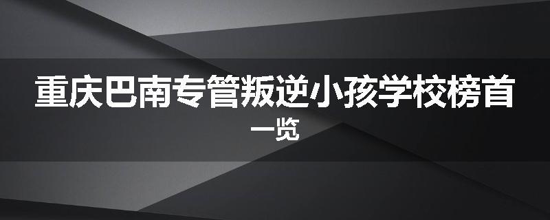重庆巴南专管叛逆小孩学校榜首一览