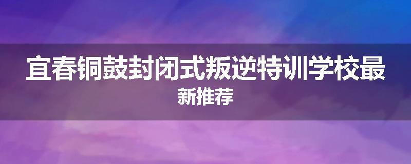 宜春铜鼓封闭式叛逆特训学校最新推荐