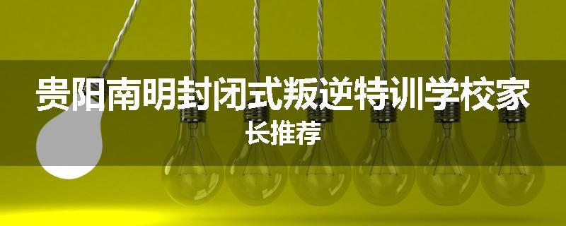 贵阳南明封闭式叛逆特训学校家长推荐
