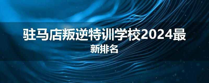 驻马店叛逆特训学校2024最新排名