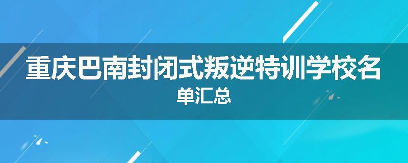 重庆巴南封闭式叛逆特训学校名单汇总