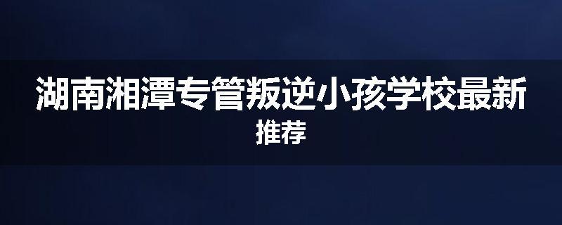 湖南湘潭专管叛逆小孩学校最新推荐
