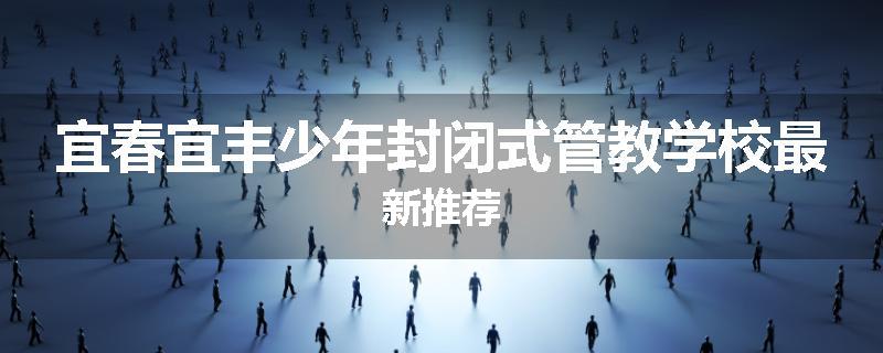 宜春宜丰少年封闭式管教学校最新推荐