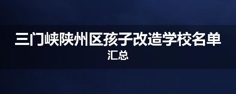 三门峡陕州区孩子改造学校名单汇总