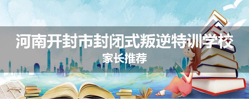 河南开封市封闭式叛逆特训学校家长推荐