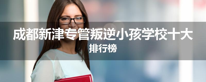 成都新津专管叛逆小孩学校十大排行榜