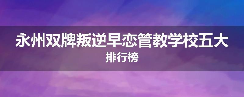 永州双牌叛逆早恋管教学校五大排行榜