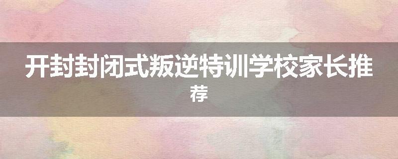 开封封闭式叛逆特训学校家长推荐