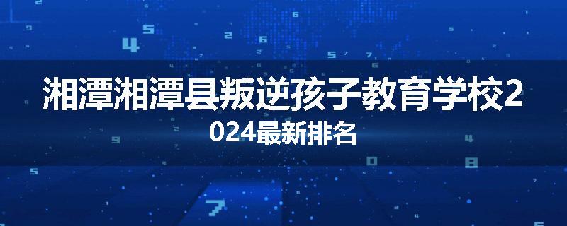 湘潭湘潭县叛逆孩子教育学校2024最新排名