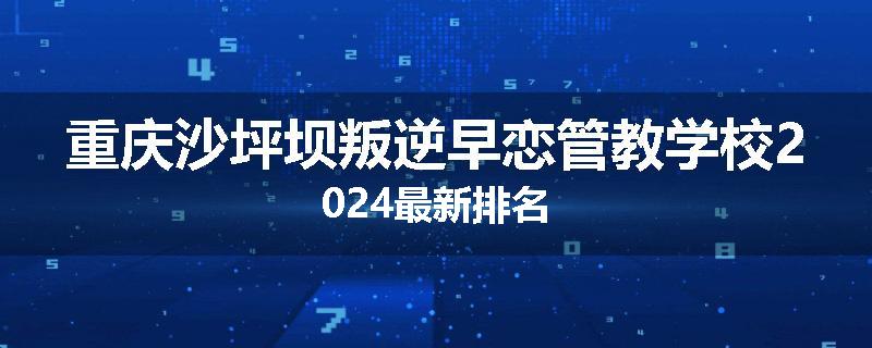 重庆沙坪坝叛逆早恋管教学校2024最新排名