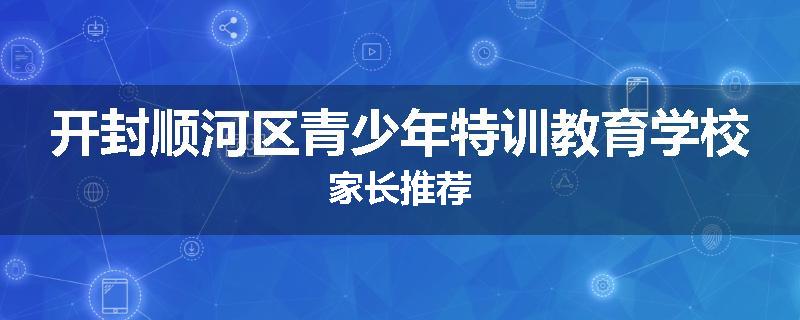 开封顺河区青少年特训教育学校家长推荐