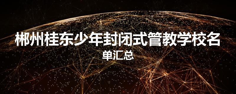 郴州桂东少年封闭式管教学校名单汇总