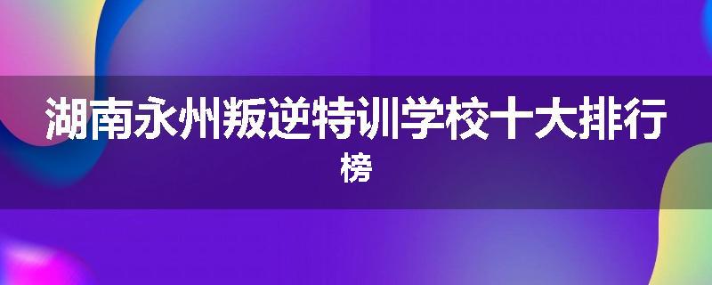 湖南永州叛逆特训学校十大排行榜