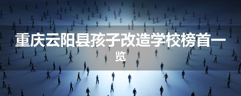 重庆云阳县孩子改造学校榜首一览