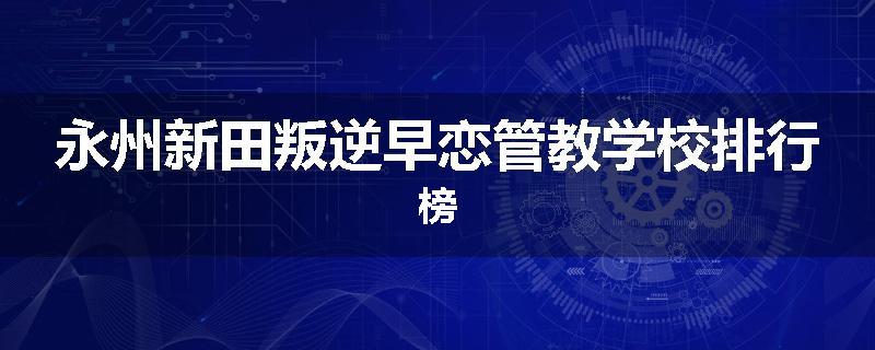 永州新田叛逆早恋管教学校排行榜