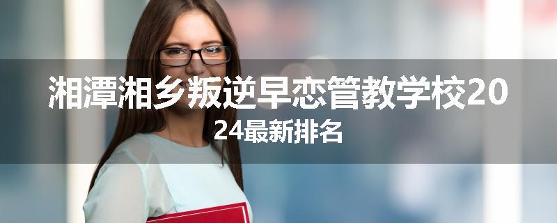 湘潭湘乡叛逆早恋管教学校2024最新排名