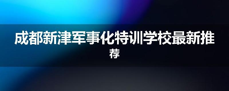 成都新津军事化特训学校最新推荐