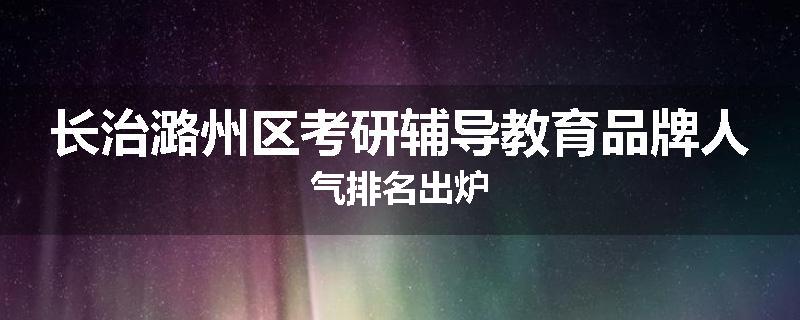 长治潞州区考研辅导教育品牌人气排名出炉