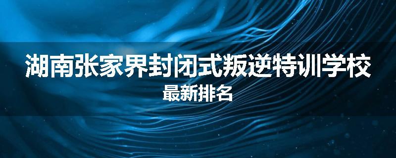 湖南张家界封闭式叛逆特训学校最新排名