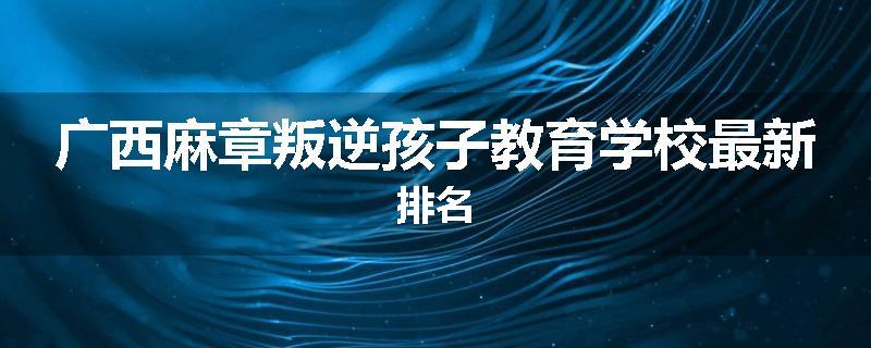 广西麻章叛逆孩子教育学校最新排名