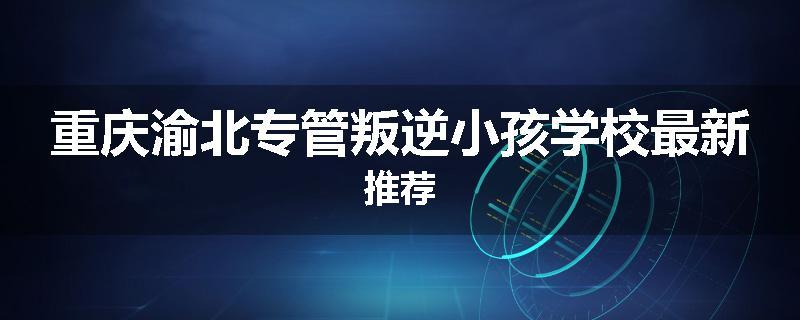 重庆渝北专管叛逆小孩学校最新推荐