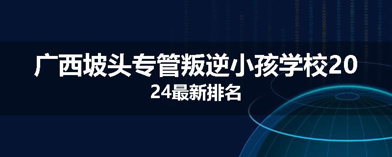 广西坡头专管叛逆小孩学校2024最新排名