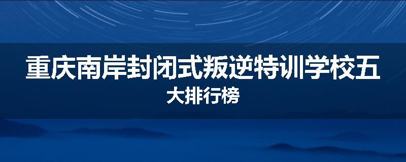 重庆南岸封闭式叛逆特训学校五大排行榜