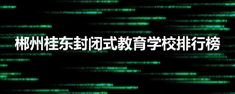 郴州桂东封闭式教育学校排行榜