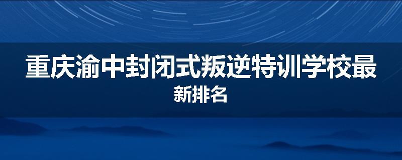 重庆渝中封闭式叛逆特训学校最新排名