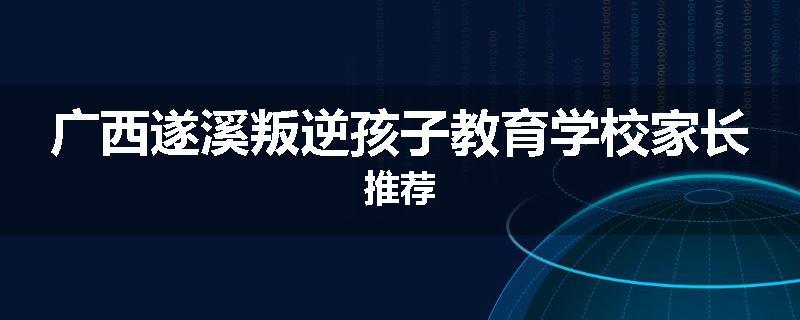 广西遂溪叛逆孩子教育学校家长推荐