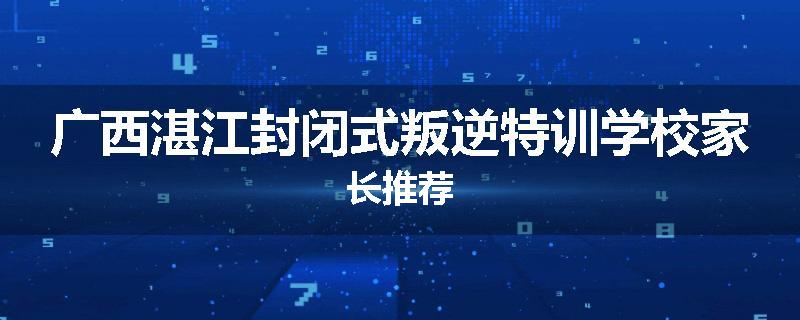 广西湛江封闭式叛逆特训学校家长推荐