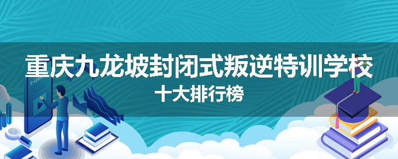 重庆九龙坡封闭式叛逆特训学校十大排行榜