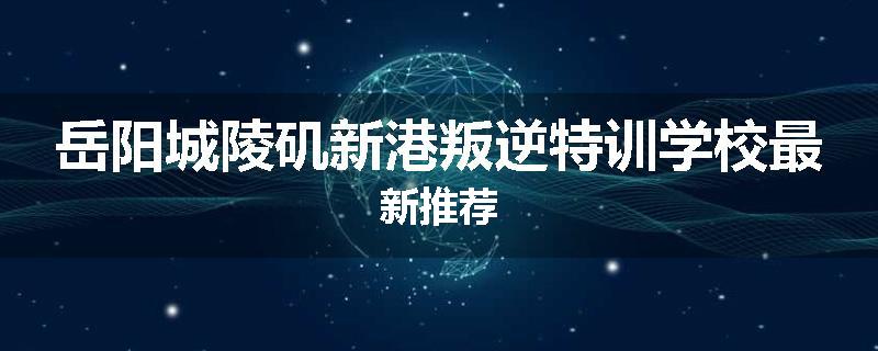 岳阳城陵矶新港叛逆特训学校最新推荐