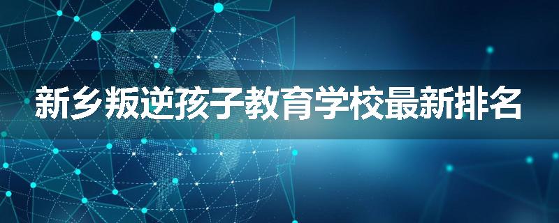 新乡叛逆孩子教育学校最新排名