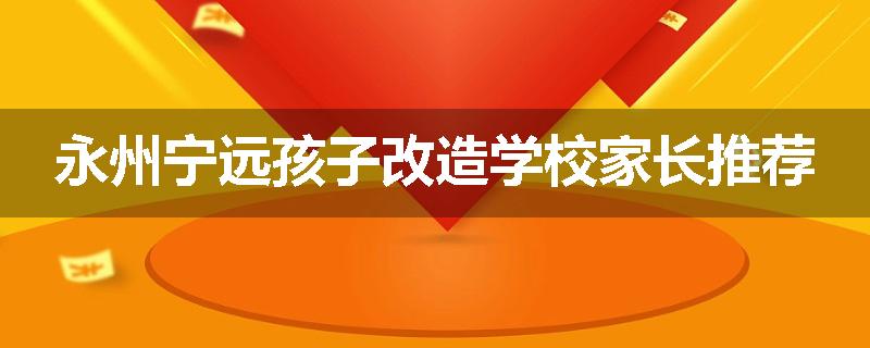 永州宁远孩子改造学校家长推荐