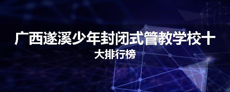 广西遂溪少年封闭式管教学校十大排行榜