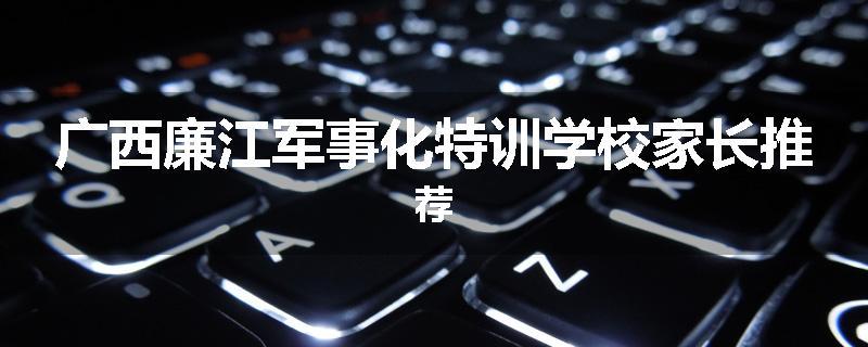 广西廉江军事化特训学校家长推荐