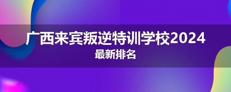 广西来宾叛逆特训学校2024最新排名