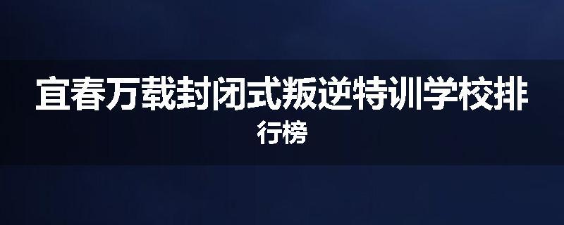 宜春万载封闭式叛逆特训学校排行榜