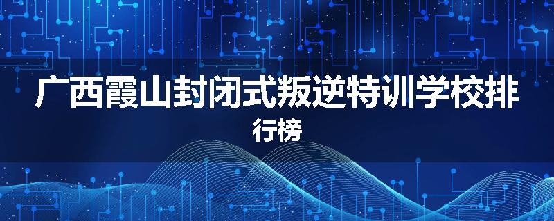 广西霞山封闭式叛逆特训学校排行榜