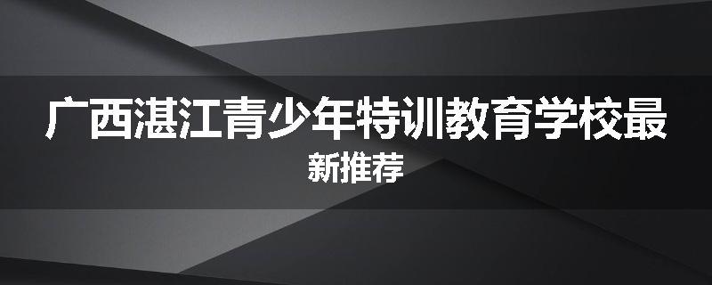 广西湛江青少年特训教育学校最新推荐