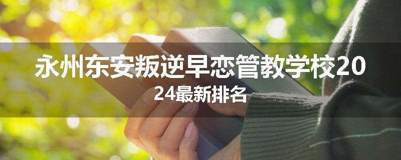永州东安叛逆早恋管教学校2024最新排名