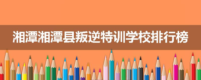 湘潭湘潭县叛逆特训学校排行榜