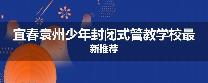宜春袁州少年封闭式管教学校最新推荐